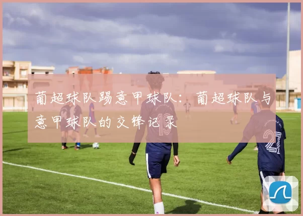 葡超球队踢意甲球队：葡超球队与意甲球队的交锋记录