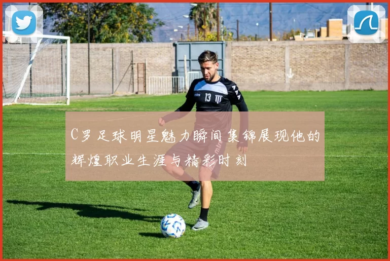 C罗足球明星魅力瞬间集锦展现他的辉煌职业生涯与精彩时刻