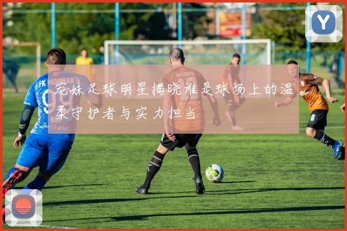 宠妹足球明星揭晓谁是球场上的温柔守护者与实力担当