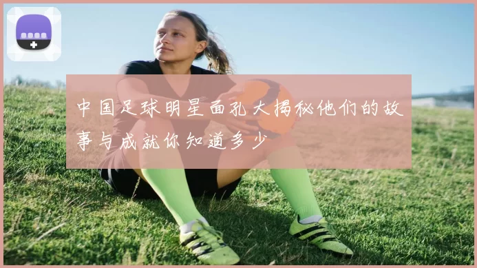中国足球明星面孔大揭秘他们的故事与成就你知道多少