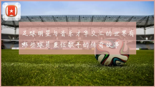 足球明星与音乐才华交汇的世界有哪些球员兼任歌手的传奇故事