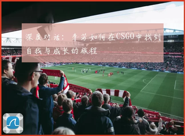 深度对话：李芳如何在CSGO中找到自我与成长的旅程
