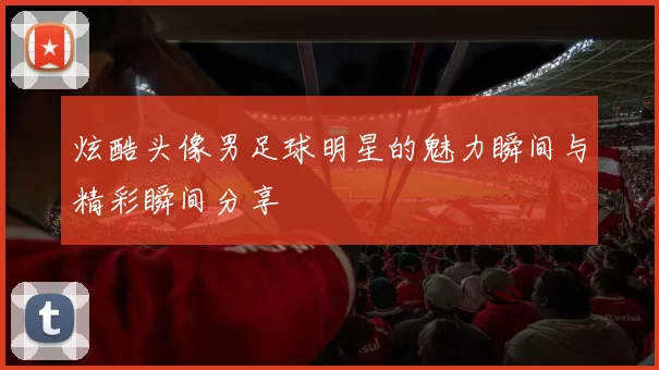 炫酷头像男足球明星的魅力瞬间与精彩瞬间分享
