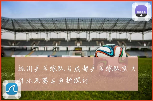 杭州乒乓球队与成都乒乓球队实力对比及赛后分析探讨