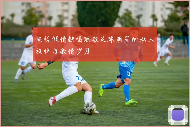 央视倾情献唱致敬足球明星的动人旋律与激情岁月