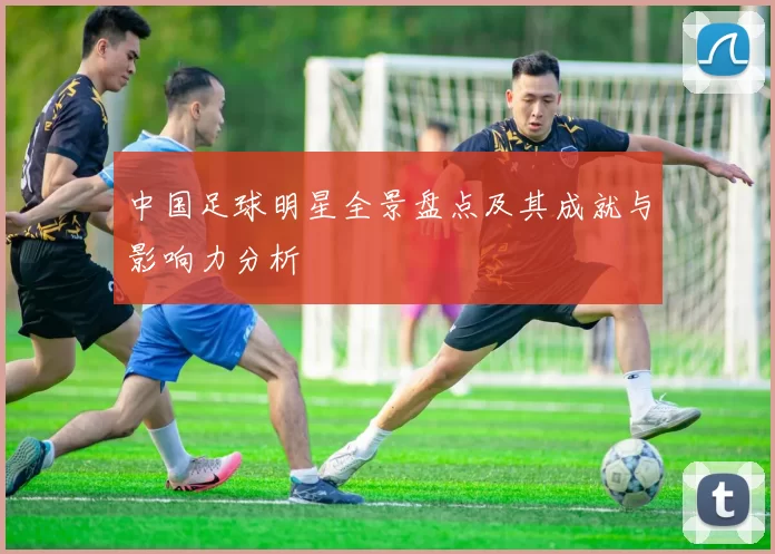 中国足球明星全景盘点及其成就与影响力分析