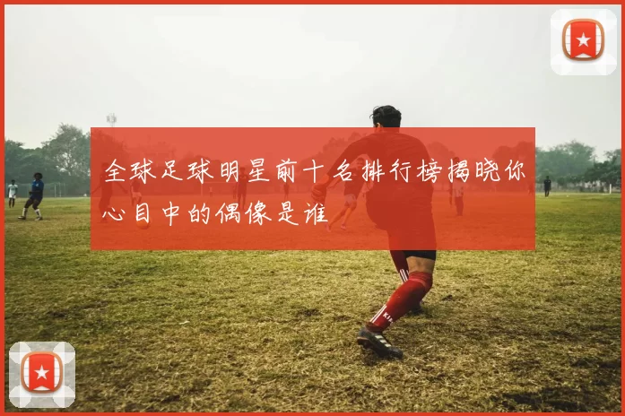 全球足球明星前十名排行榜揭晓你心目中的偶像是谁