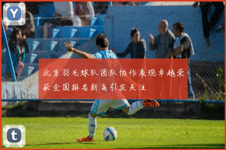北京羽毛球队团队协作表现卓越荣获全国排名新高引发关注