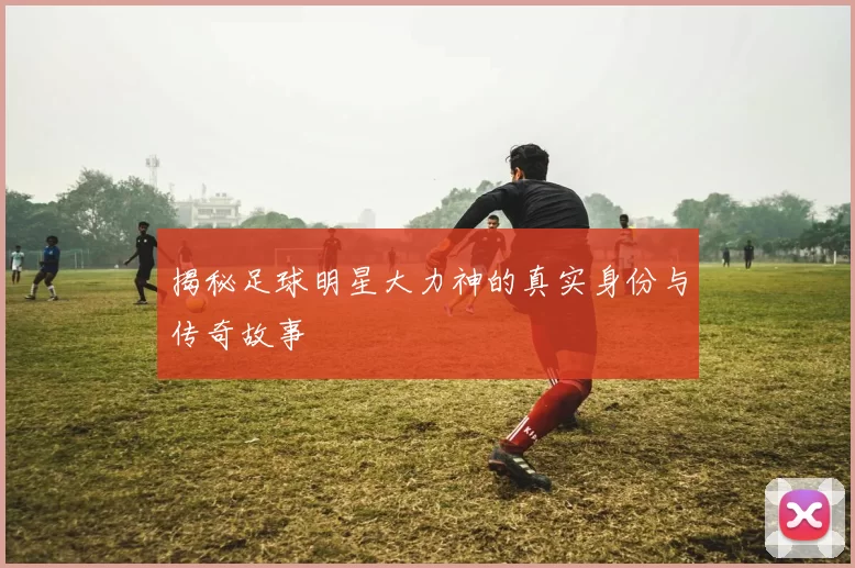 揭秘足球明星大力神的真实身份与传奇故事
