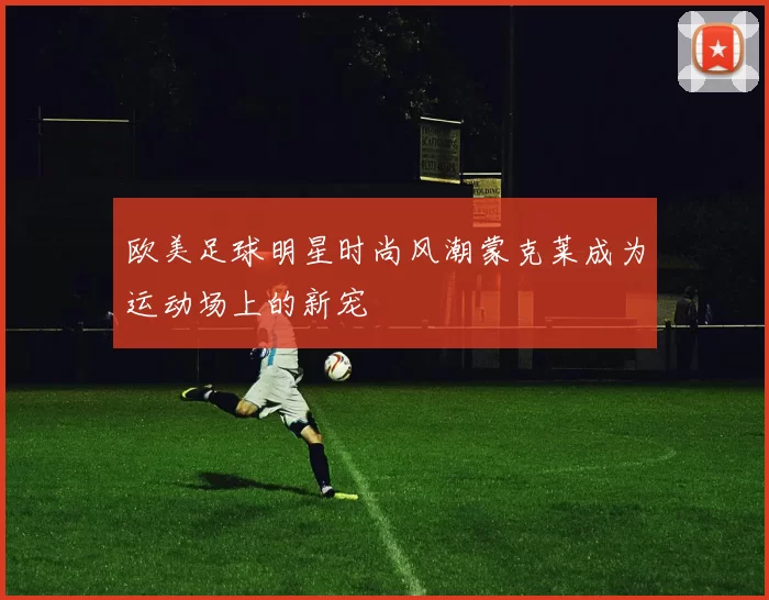 欧美足球明星时尚风潮蒙克莱成为运动场上的新宠
