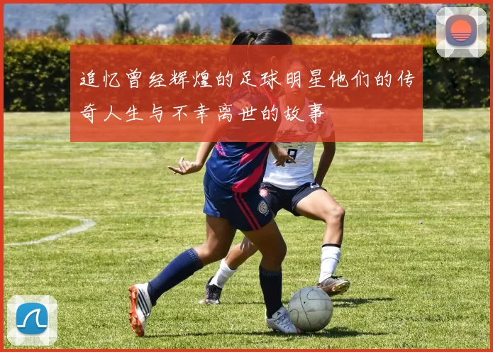 追忆曾经辉煌的足球明星他们的传奇人生与不幸离世的故事