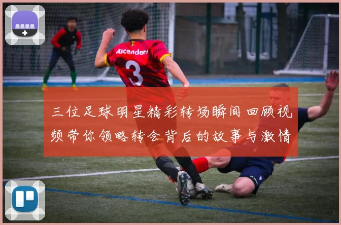 三位足球明星精彩转场瞬间回顾视频带你领略转会背后的故事与激情