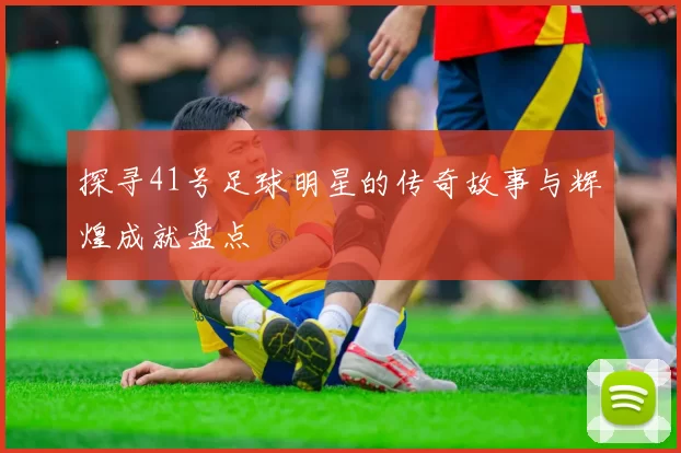 探寻41号足球明星的传奇故事与辉煌成就盘点