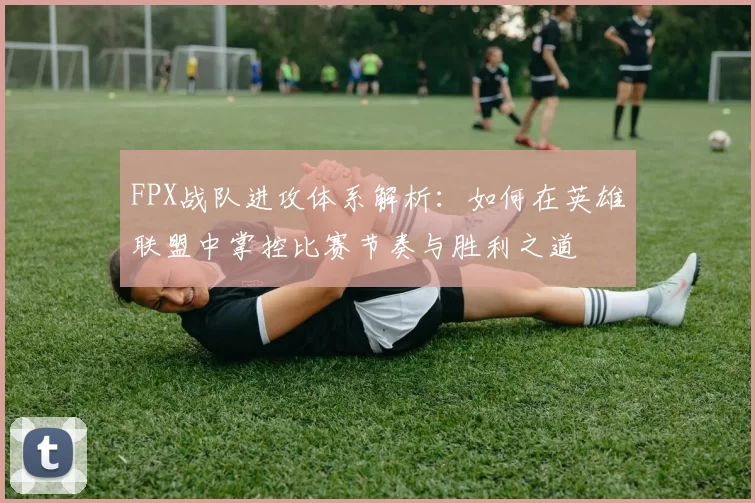 FPX战队进攻体系解析：如何在英雄联盟中掌控比赛节奏与胜利之道