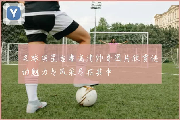 足球明星吉鲁高清帅哥图片欣赏他的魅力与风采尽在其中