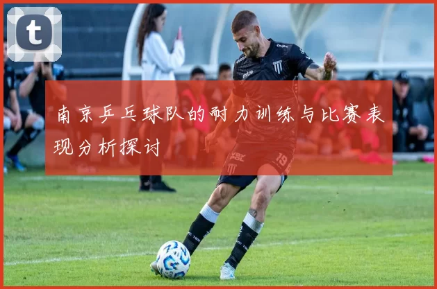 南京乒乓球队的耐力训练与比赛表现分析探讨