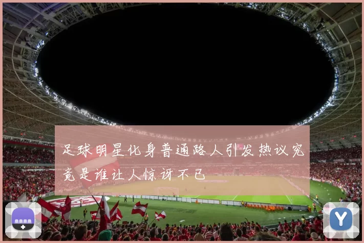 足球明星化身普通路人引发热议究竟是谁让人惊讶不已