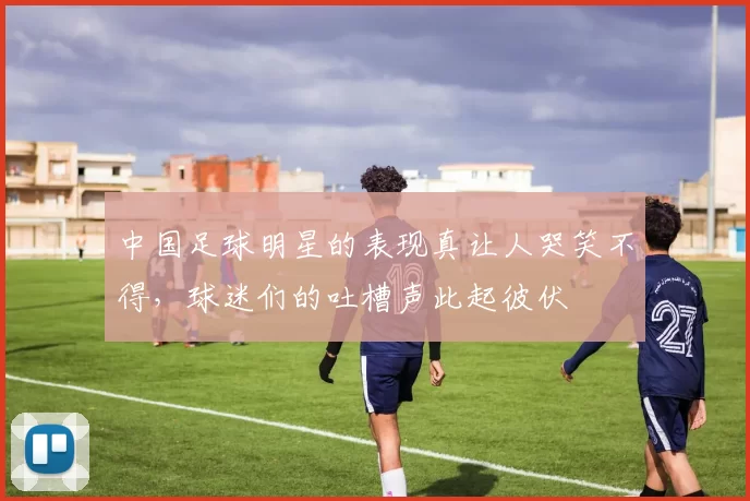 中国足球明星的表现真让人哭笑不得，球迷们的吐槽声此起彼伏