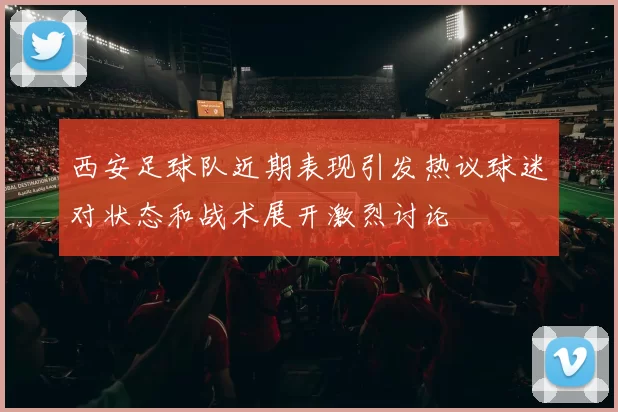 西安足球队近期表现引发热议球迷对状态和战术展开激烈讨论