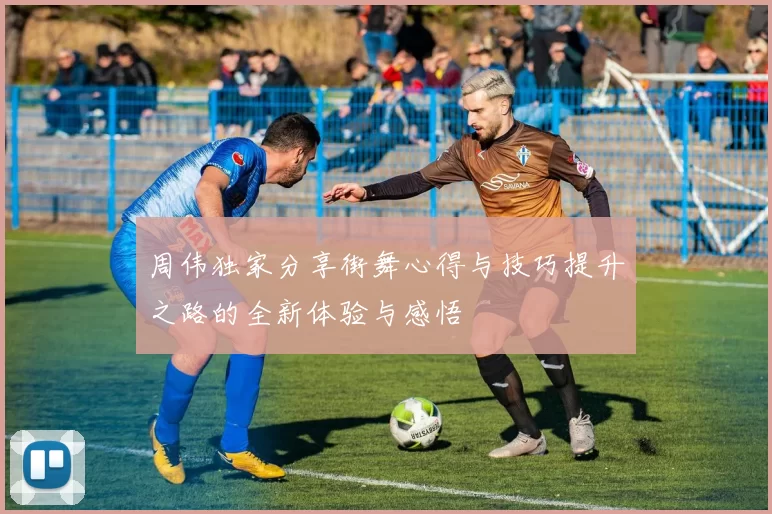 周伟独家分享街舞心得与技巧提升之路的全新体验与感悟