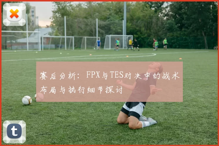 赛后分析：FPX与TES对决中的战术布局与执行细节探讨