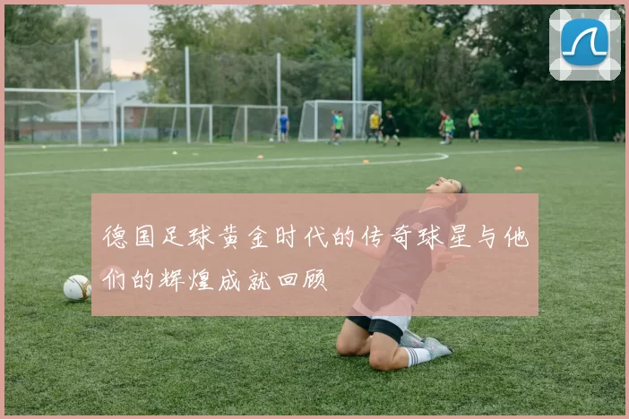 德国足球黄金时代的传奇球星与他们的辉煌成就回顾