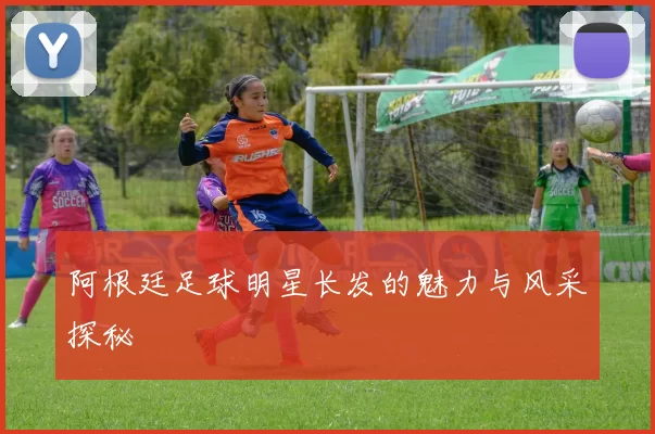 阿根廷足球明星长发的魅力与风采探秘