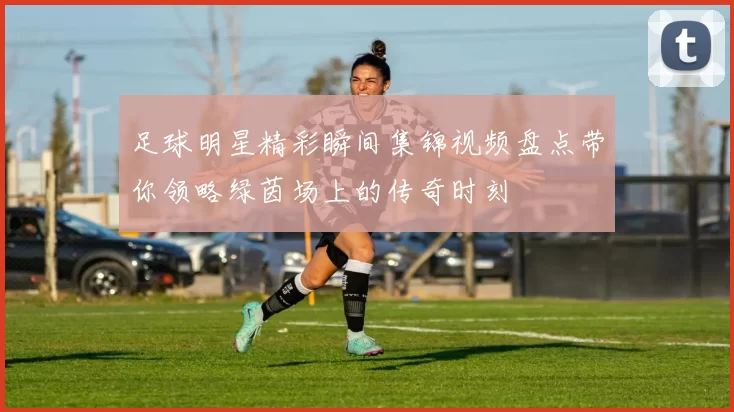 足球明星精彩瞬间集锦视频盘点带你领略绿茵场上的传奇时刻