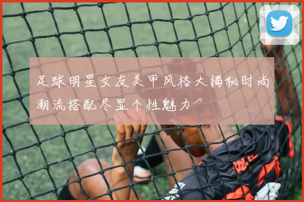 足球明星女友美甲风格大揭秘时尚潮流搭配尽显个性魅力