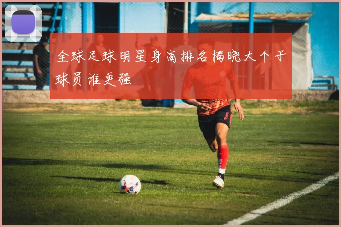 全球足球明星身高排名揭晓大个子球员谁更强