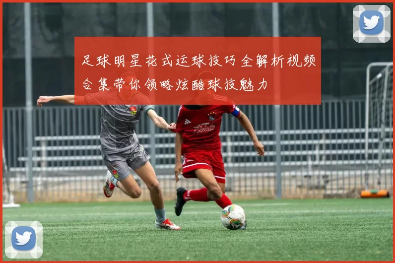足球明星花式运球技巧全解析视频合集带你领略炫酷球技魅力