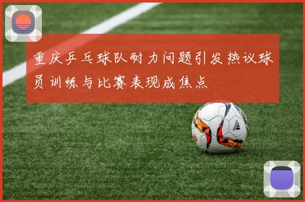重庆乒乓球队耐力问题引发热议球员训练与比赛表现成焦点