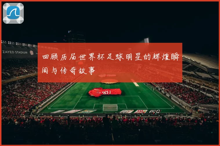 回顾历届世界杯足球明星的辉煌瞬间与传奇故事