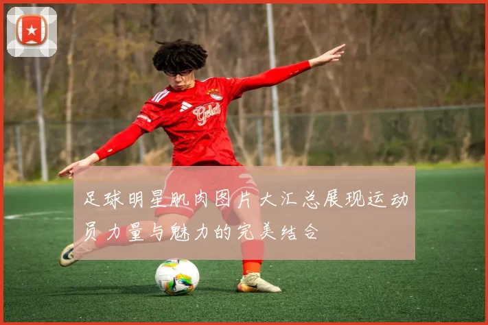 足球明星肌肉图片大汇总展现运动员力量与魅力的完美结合