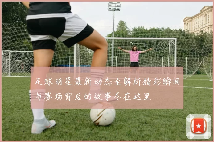 足球明星最新动态全解析精彩瞬间与赛场背后的故事尽在这里