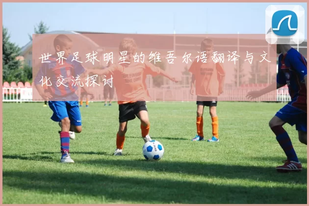 世界足球明星的维吾尔语翻译与文化交流探讨