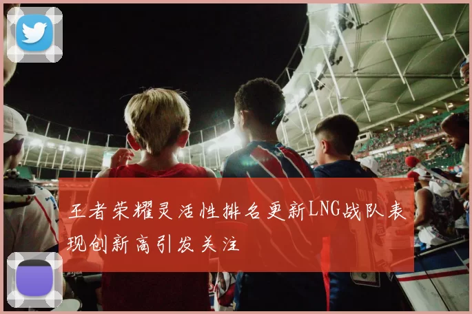 王者荣耀灵活性排名更新LNG战队表现创新高引发关注