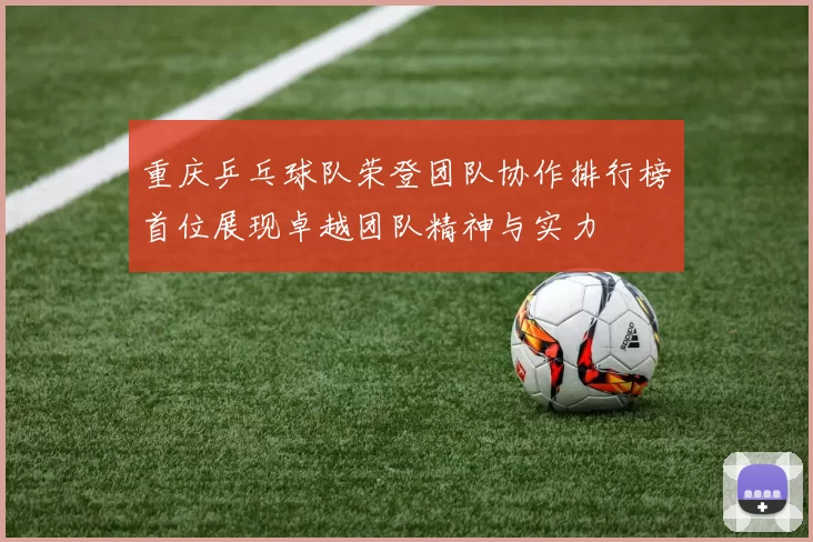 重庆乒乓球队荣登团队协作排行榜首位展现卓越团队精神与实力