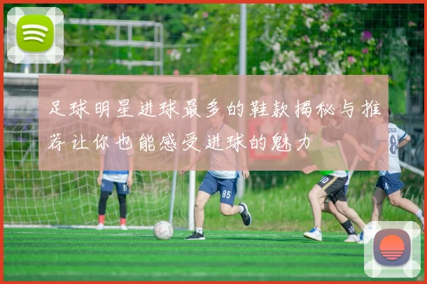 足球明星进球最多的鞋款揭秘与推荐让你也能感受进球的魅力