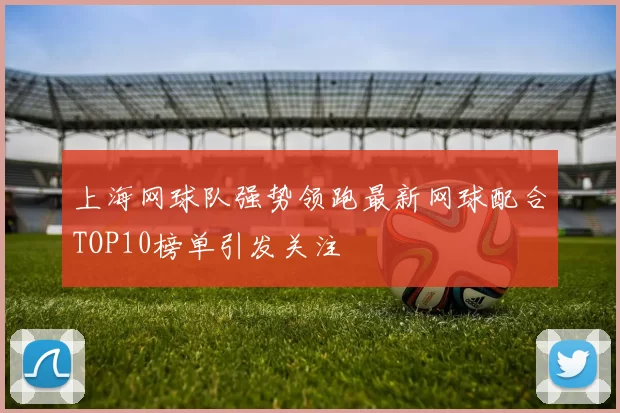上海网球队强势领跑最新网球配合TOP10榜单引发关注
