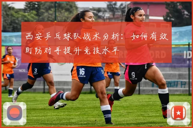 西安乒乓球队战术分析：如何有效盯防对手提升竞技水平