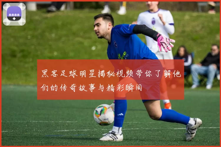 黑客足球明星揭秘视频带你了解他们的传奇故事与精彩瞬间