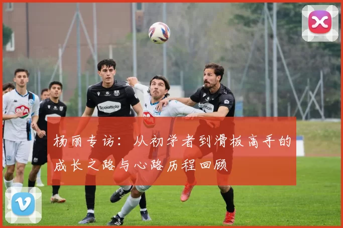 杨丽专访：从初学者到滑板高手的成长之路与心路历程回顾
