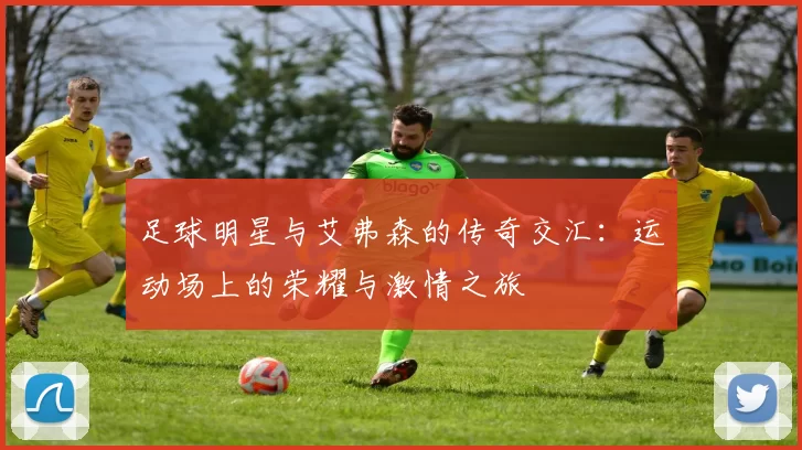足球明星与艾弗森的传奇交汇：运动场上的荣耀与激情之旅