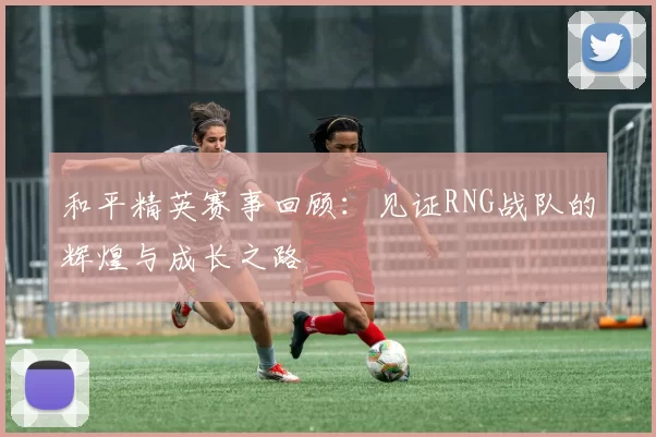 和平精英赛事回顾：见证RNG战队的辉煌与成长之路