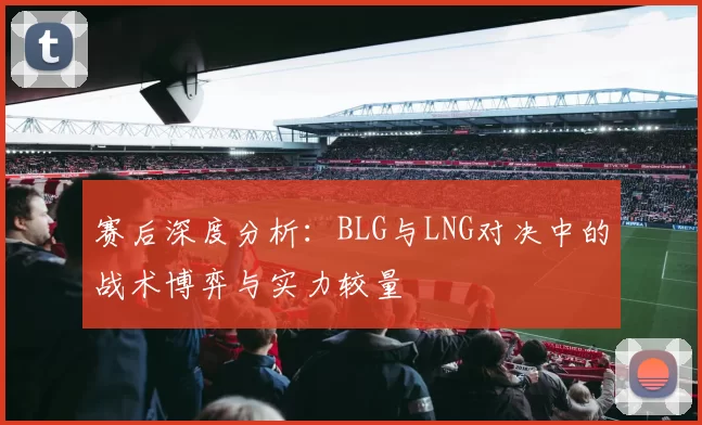 赛后深度分析：BLG与LNG对决中的战术博弈与实力较量