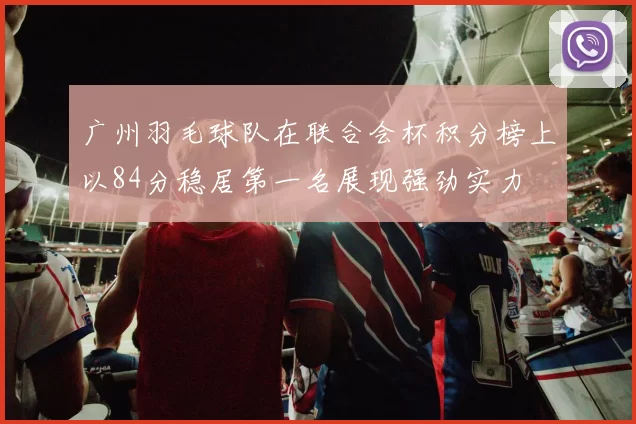 广州羽毛球队在联合会杯积分榜上以84分稳居第一名展现强劲实力