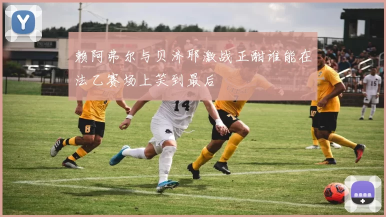 赖阿弗尔与贝济耶激战正酣谁能在法乙赛场上笑到最后