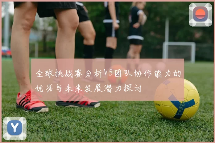 全球挑战赛分析V5团队协作能力的优劣与未来发展潜力探讨