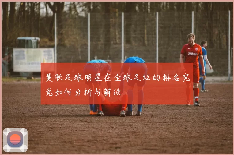 曼联足球明星在全球足坛的排名究竟如何分析与解读
